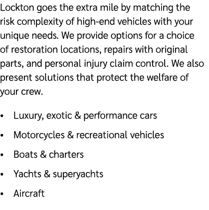 Lockton goes the extra mile by matching the risk complexity of high end vehicles with your unique needs. We provide o...